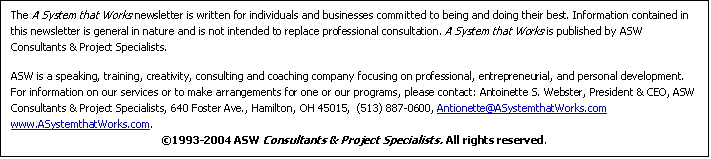 Text Box: The A System that Works newsletter is written for individuals and businesses committed to being and doing their best. Information contained in this newsletter is general in nature and is not intended to replace professional consultation. A System that Works is published by ASW Consultants & Project Specialists. 

ASW is a speaking, training, creativity, consulting and coaching company focusing on professional, entrepreneurial, and personal development. For information on our services or to make arrangements for one or our programs, please contact: Antoinette S. Webster, President & CEO, ASW Consultants & Project Specialists, 640 Foster Ave., Hamilton, OH 45015,  (513) 887-0600, Antionette@ASystemthatWorks.com  www.ASystemthatWorks.com. 
?1993-2004 ASW Consultants & Project Specialists. All rights reserved.

